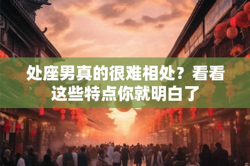 处座男真的很难相处？看看这些特点你就明白了