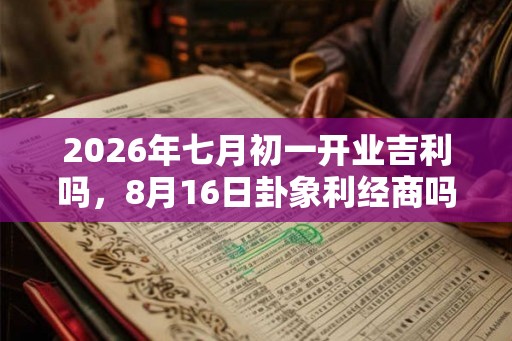 2026年七月初一开业吉利吗，8月16日卦象利经商吗