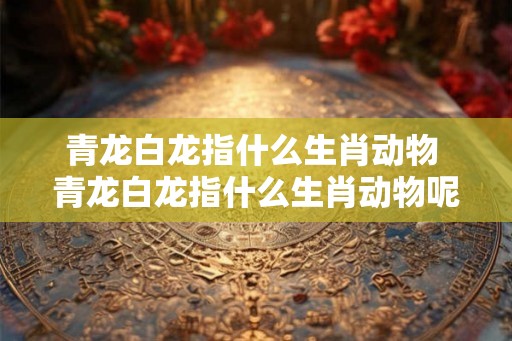 青龙白龙指什么生肖动物 青龙白龙指什么生肖动物呢