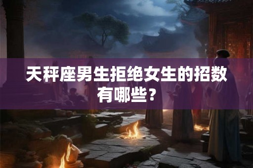 天秤座男生拒绝女生的招数有哪些？