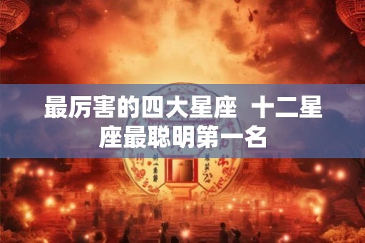 最厉害的四大星座 十二星座最聪明第一名 最厉害的四大星座 十二星座最聪明第一名