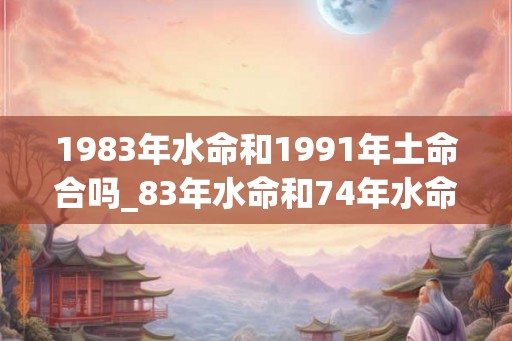 1983年水命和1991年土命合吗_83年水命和74年水命