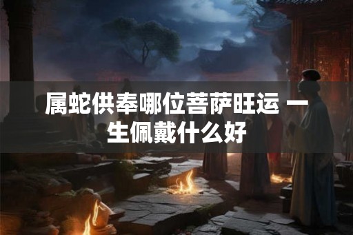 属蛇供奉哪位菩萨旺运 一生佩戴什么好