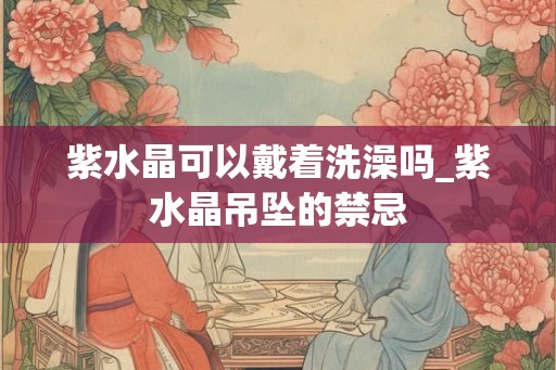 紫水晶可以戴着洗澡吗_紫水晶吊坠的禁忌