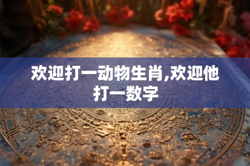 欢迎打一动物生肖,欢迎他打一数字