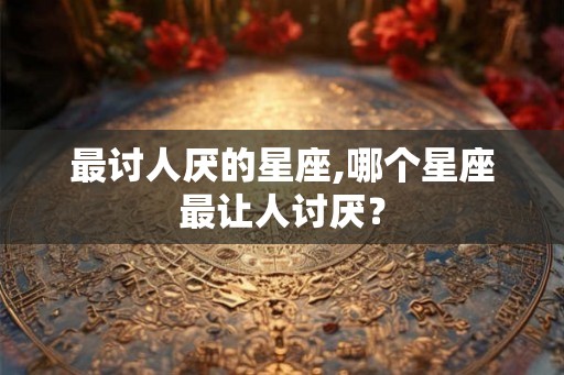 最讨人厌的星座,哪个星座最让人讨厌？
