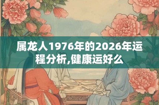 属龙人1976年的2026年运程分析,健康运好么