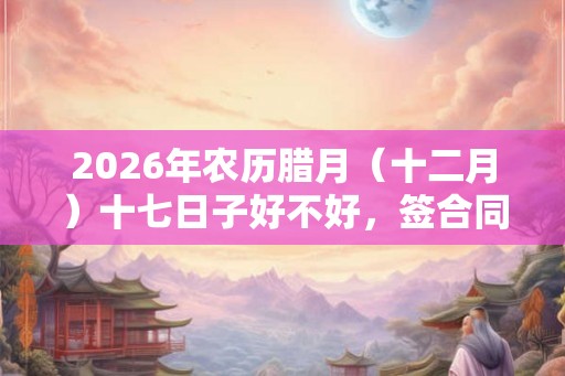 2026年农历腊月(十二月)十七日子好不好,签合同签约合适吗? 2026年农历腊月(十二月)十七日子好不好,签合同签约合适吗?