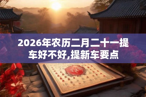 2026年农历二月二十一提车好不好,提新车要点