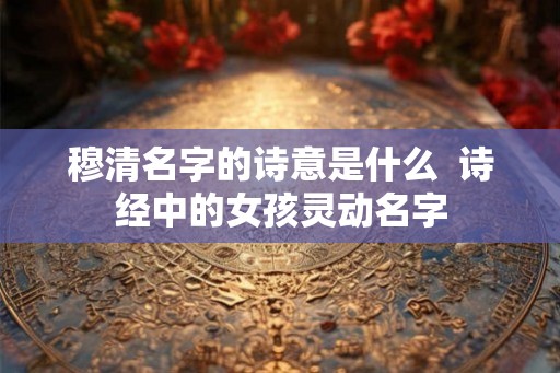 穆清名字的诗意是什么  诗经中的女孩灵动名字