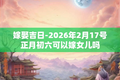 嫁娶吉日-2026年2月17号正月初六可以嫁女儿吗
