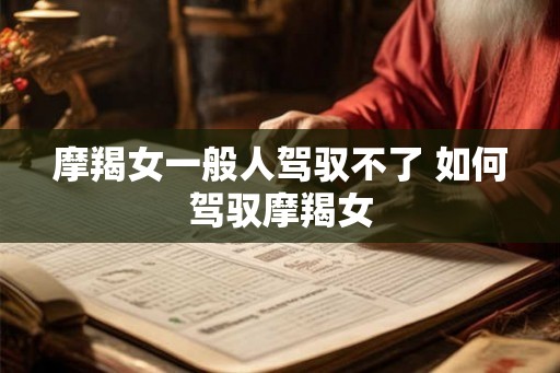摩羯女一般人驾驭不了 如何驾驭摩羯女 摩羯女一般人驾驭不了 如何驾驭摩羯女