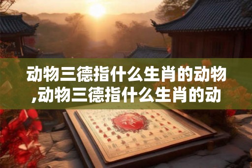 动物三德指什么生肖的动物,动物三德指什么生肖的动物和生肖