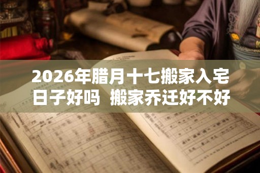 2026年腊月十七搬家入宅日子好吗 搬家乔迁好不好 2026年腊月十七搬家入宅日子好吗 搬家乔迁好不好