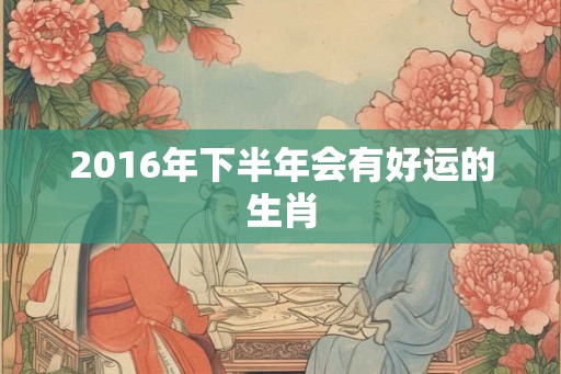2016年下半年会有好运的生肖