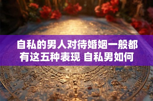 自私的男人对待婚姻一般都有这五种表现 自私男如何对待婚姻