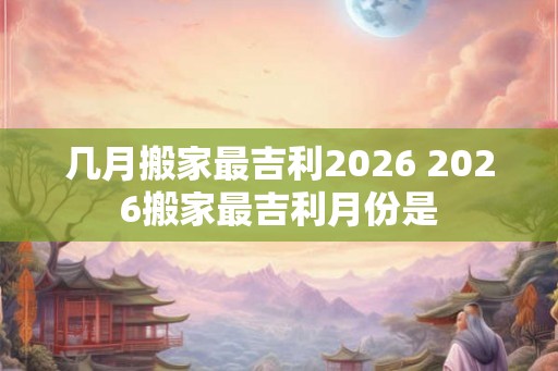 几月搬家最吉利2026 2026搬家最吉利月份是