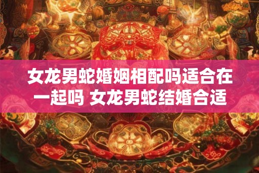 女龙男蛇婚姻相配吗适合在一起吗 女龙男蛇结婚合适吗 女龙男蛇婚姻相配吗适合在一起吗 女龙男蛇结婚合适吗