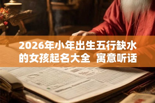 2026年小年出生五行缺水的女孩起名大全  寓意听话懂事