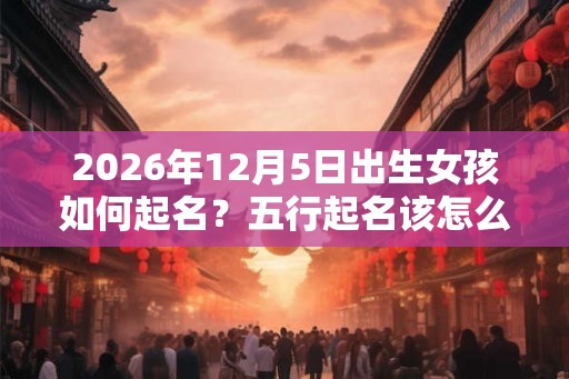 2026年12月5日出生女孩如何起名?五行起名该怎么起? 2026年12月5日出生女孩如何起名?五行起名该怎么起?
