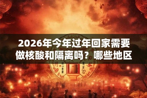 2026年今年过年回家需要做核酸和隔离吗?哪些地区属于高风险地区? 2026年今年过年回家需要做核酸和隔离吗?哪些地区属于高风险地区?