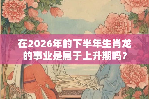 在2026年的下半年生肖龙的事业是属于上升期吗？