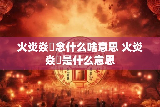 火炎焱燚念什么啥意思 火炎焱燚是什么意思