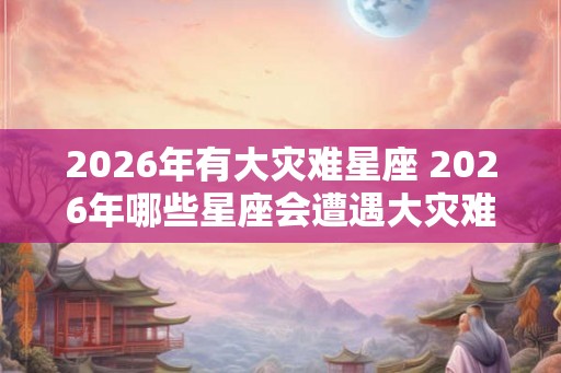 2026年有大灾难星座 2026年哪些星座会遭遇大灾难