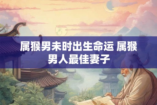 属猴男未时出生命运 属猴男人最佳妻子 属猴男未时出生命运 属猴男人最佳妻子