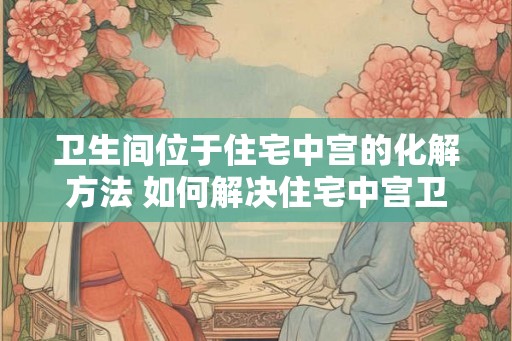 卫生间位于住宅中宫的化解方法 如何解决住宅中宫卫生间的问题