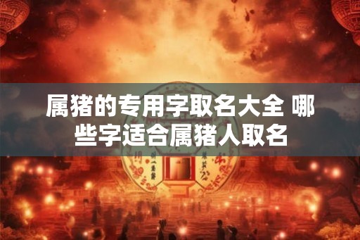 属猪的专用字取名大全 哪些字适合属猪人取名 属猪的专用字取名大全 哪些字适合属猪人取名