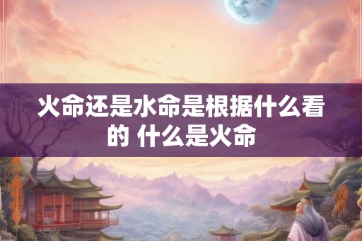 火命还是水命是根据什么看的 什么是火命