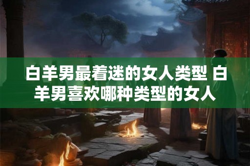 白羊男最着迷的女人类型 白羊男喜欢哪种类型的女人