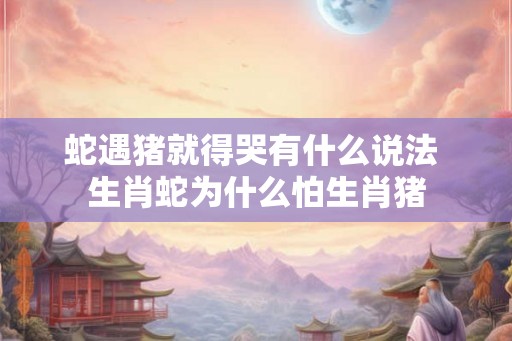 蛇遇猪就得哭有什么说法 生肖蛇为什么怕生肖猪