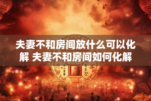 夫妻不和房间放什么可以化解 夫妻不和房间如何化解