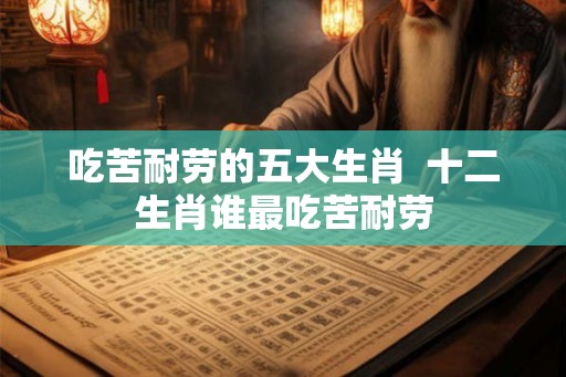 吃苦耐劳的五大生肖  十二生肖谁最吃苦耐劳