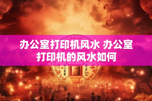 办公室打印机风水 办公室打印机的风水如何