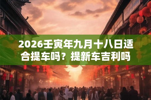 2026壬寅年九月十八日适合提车吗?提新车吉利吗 2026壬寅年九月十八日适合提车吗?提新车吉利吗