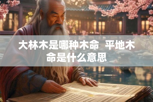 大林木是哪种木命 平地木命是什么意思 大林木是哪种木命 平地木命是什么意思