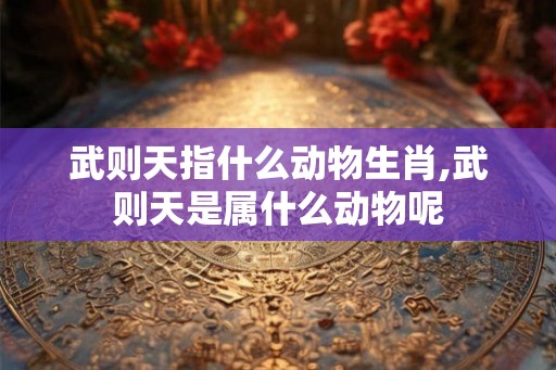 武则天指什么动物生肖,武则天是属什么动物呢