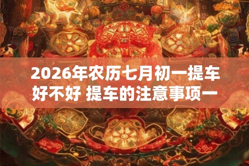 2026年农历七月初一提车好不好 提车的注意事项一览 2026年农历七月初一提车好不好 提车的注意事项一览