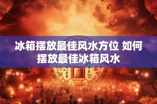 冰箱摆放最佳风水方位 如何摆放最佳冰箱风水