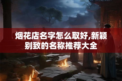 烟花店名字怎么取好,新颖别致的名称推荐大全