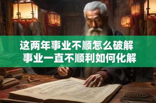 这两年事业不顺怎么破解  事业一直不顺利如何化解