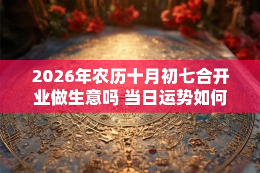 2026年农历十月初七合开业做生意吗 当日运势如何