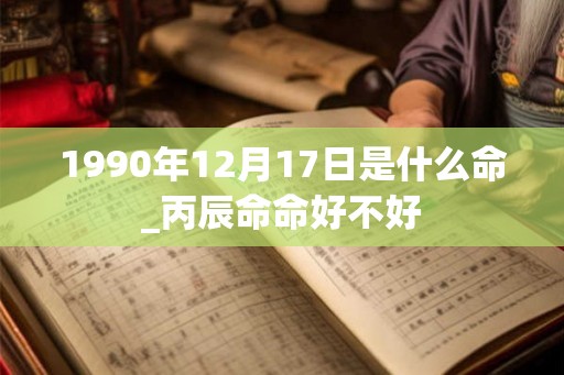 1990年12月17日是什么命_丙辰命命好不好 1990年12月17日是什么命_丙辰命命好不好