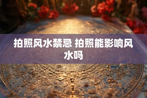 拍照风水禁忌 拍照能影响风水吗