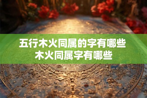 五行木火同属的字有哪些 木火同属字有哪些 五行木火同属的字有哪些 木火同属字有哪些