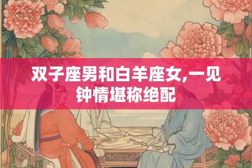 双子座男和白羊座女,一见钟情堪称绝配 双子座男和白羊座女,一见钟情堪称绝配
