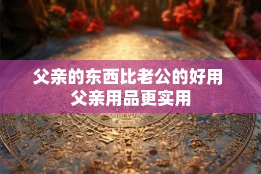父亲的东西比老公的好用 父亲用品更实用 父亲的东西比老公的好用 父亲用品更实用